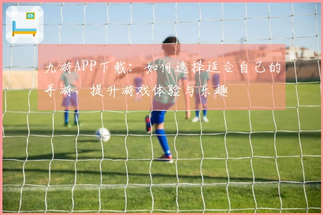 九游APP下载：如何选择适合自己的手游，提升游戏体验与乐趣