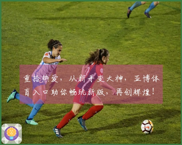 重拾热爱，从新手变大神，亚博体育入口助你畅玩新版，再创辉煌！