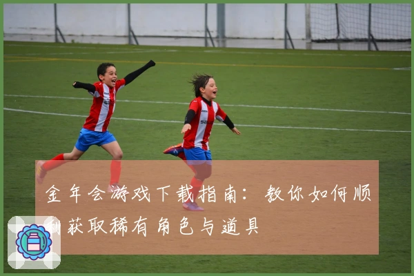 金年会游戏下载指南：教你如何顺利获取稀有角色与道具