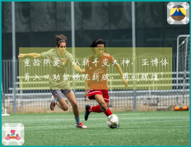 重拾热爱，从新手变大神，亚博体育入口助你畅玩新版，再创辉煌！