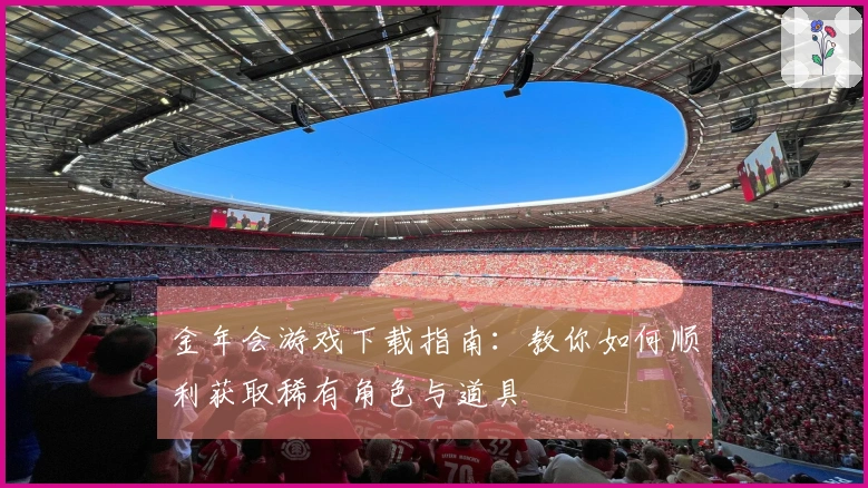 金年会游戏下载指南：教你如何顺利获取稀有角色与道具