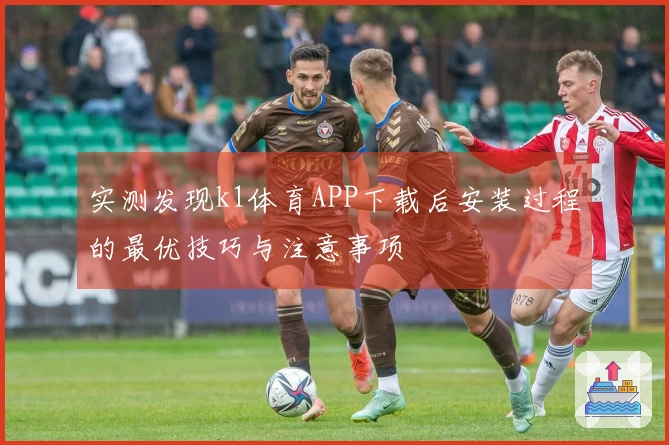 实测发现k1体育APP下载后安装过程的最优技巧与注意事项