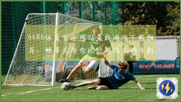 6686体育官方网站最新游戏下载推荐，畅享无与伦比的游戏乐趣与刺激体验